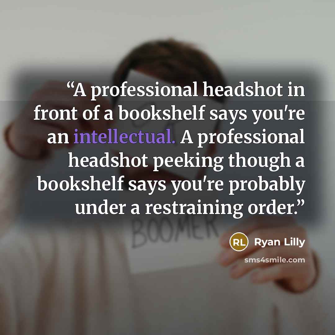 “A professional headshot in front of a bookshelf says you're an intellectual. A professional headshot peeking though a bookshelf says you're probably under a restraining order.” quote by Ryan Lilly