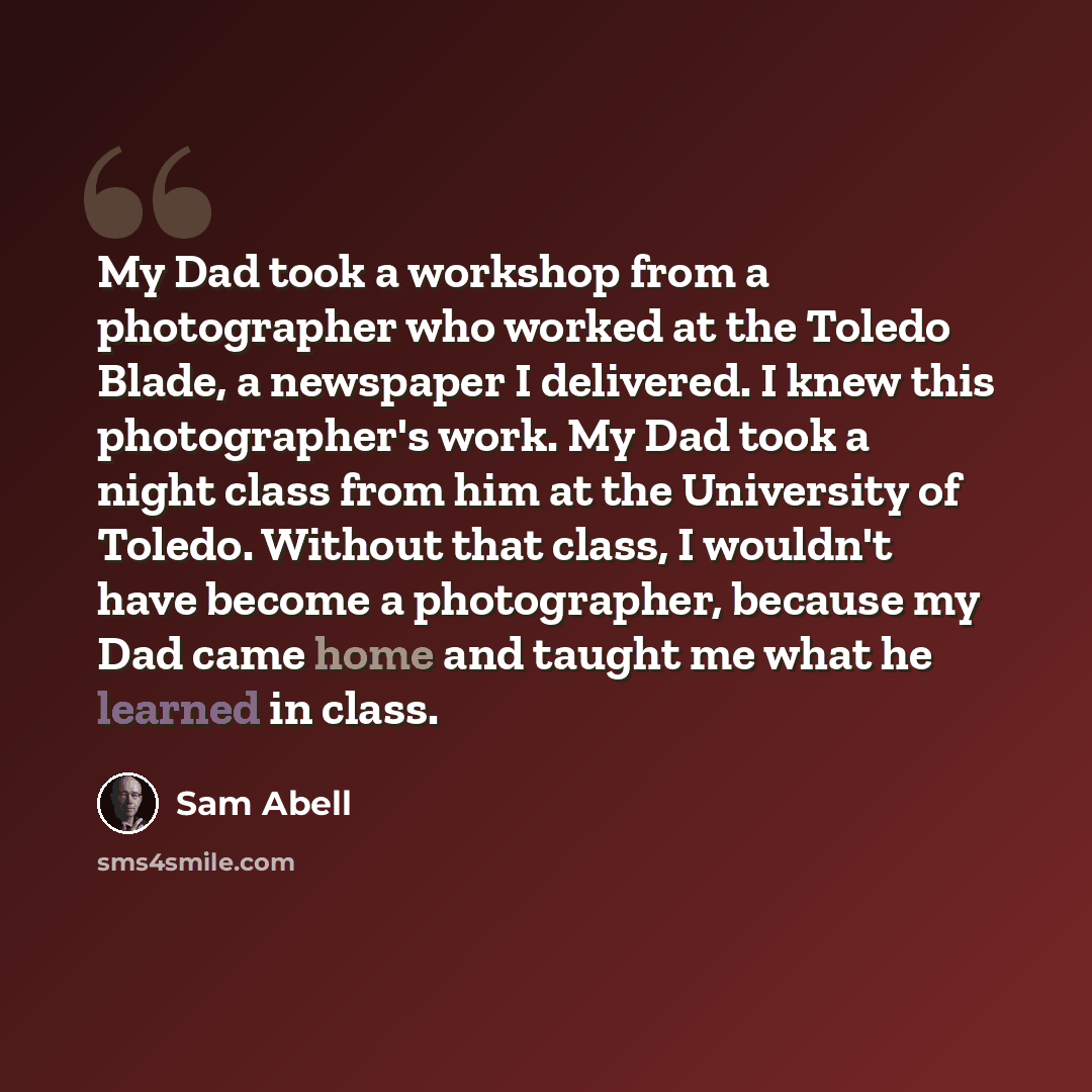 “My Dad took a workshop from a photographer who worked at the Toledo Blade, a newspaper I delivered. I knew this photographer's work. My Dad took a night class from him at the University of Toledo. Without that class, I wouldn't have become a photographer, because my Dad came home and taught me…” quote by Sam Abell
