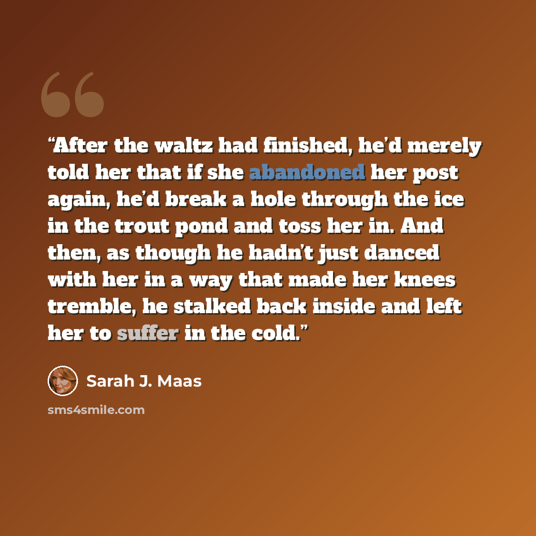 “After the waltz had finished, he’d merely told her that if she abandoned her post again, he’d break a hole through the ice in the trout pond and toss her in. And then, as though he hadn’t just danced with her in a way that made her knees tremble, he stalked back inside and left her to suffer in…” quote by Sarah J. Maas