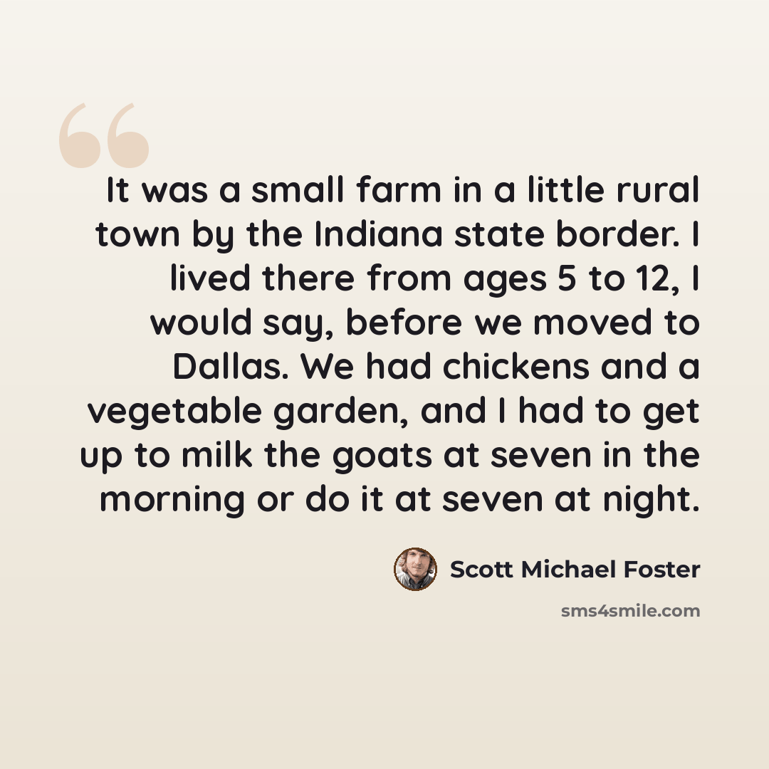 “It was a small farm in a little rural town by the Indiana state border. I lived there from ages 5 to 12, I would say, before we moved to Dallas. We had chickens and a vegetable garden, and I had to get up to milk the goats at seven in the morning or do it at seven at night.” quote by Scott Michael Foster