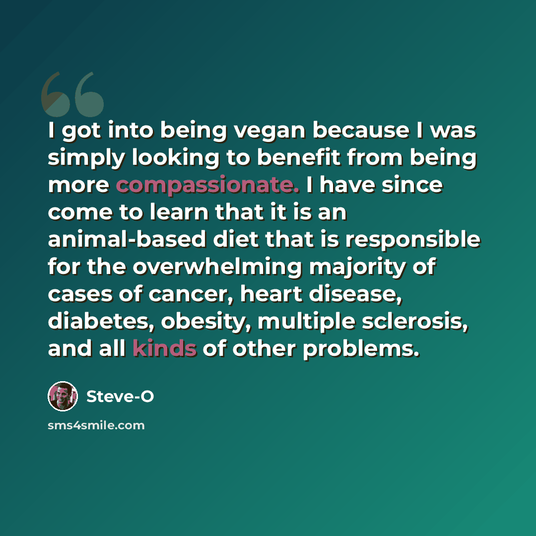 “I got into being vegan because I was simply looking to benefit from being more compassionate. I have since come to learn that it is an animal-based diet that is responsible for the overwhelming majority of cases of cancer, heart disease, diabetes, obesity, multiple sclerosis, and all kinds of…” quote by Steve-O