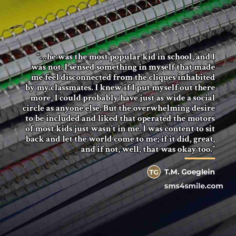 “…he was the most popular kid in school, and I was not. I sensed something in myself that made me feel disconnected from the cliques inhabited by my classmates. I knew if I put myself out there more, I could probably have just as wide a social circle as anyone else. But the overwhelming desire to…” quote by T.M. Goeglein
