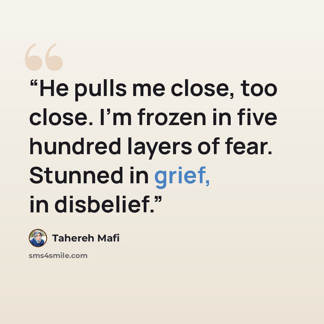 “He pulls me close, too close. I’m frozen in five hundred layers of fear. Stunned in grief, in disbelief.” quote by Tahereh Mafi