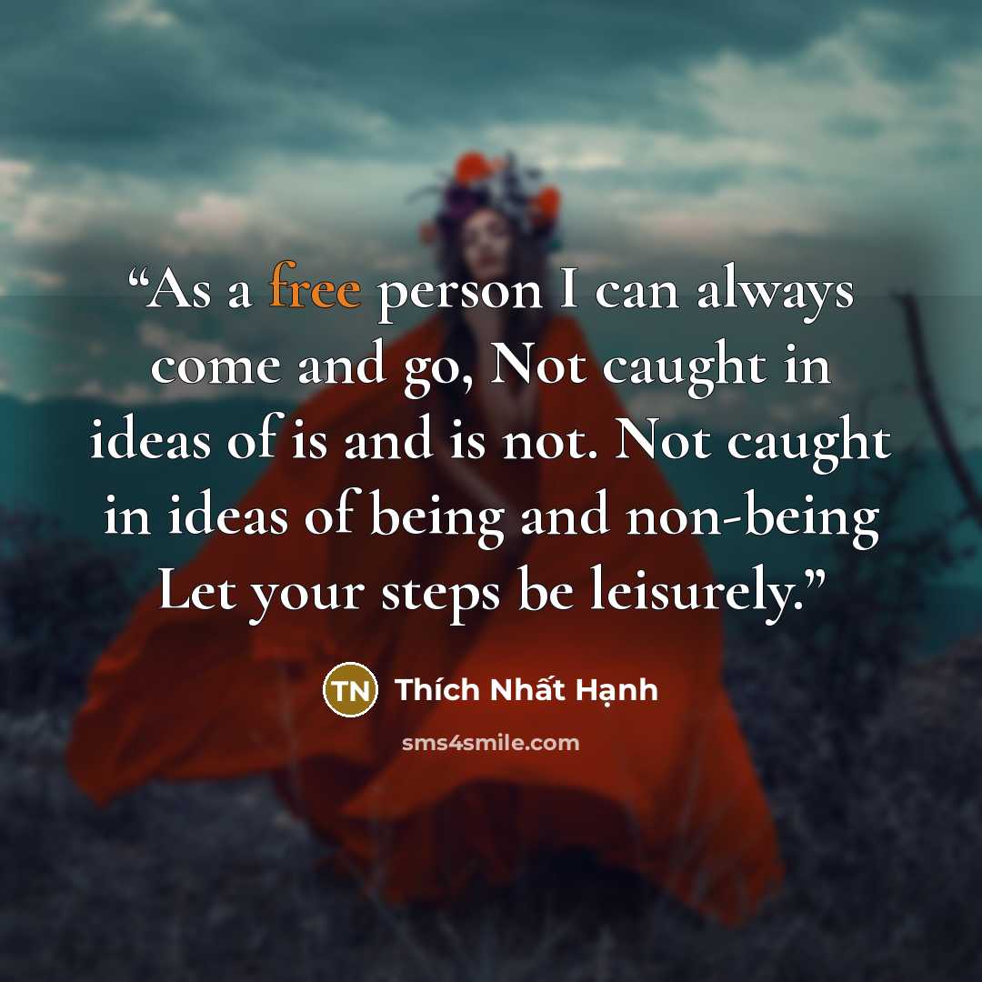 “As a free person I can always come and go, Not caught in ideas of is and is not. Not caught in ideas of being and non-being Let your steps be leisurely.” quote by Thích Nhất Hạnh