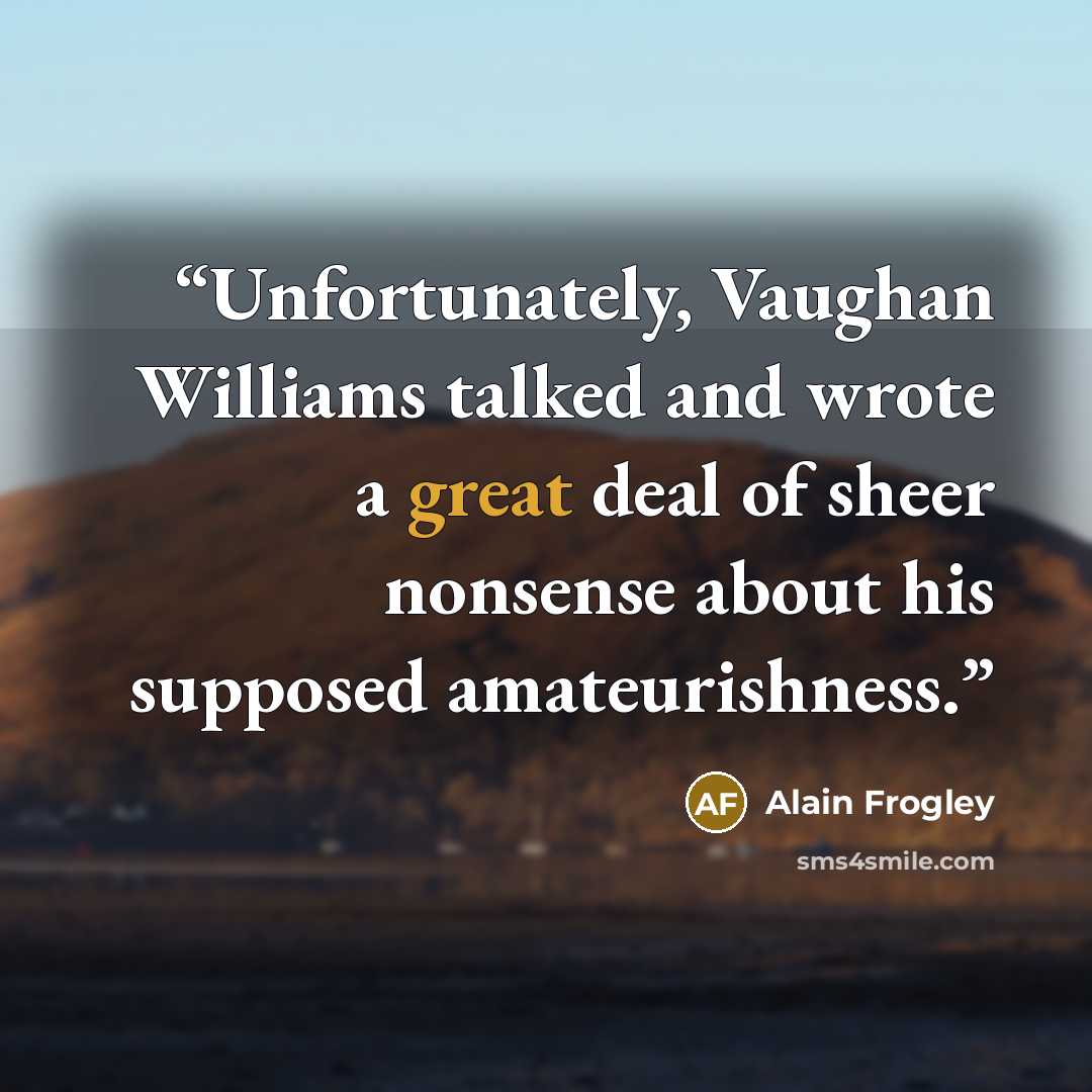 “Unfortunately, Vaughan Williams talked and wrote a great deal of sheer nonsense about his supposed amateurishness.” quote by Alain Frogley