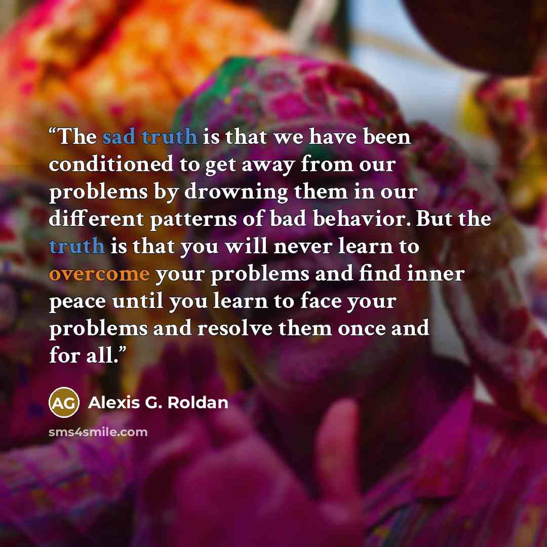 “The sad truth is that we have been conditioned to get away from our problems by drowning them in our different patterns of bad behavior. But the truth is that you will never learn to overcome your problems and find inner peace until you learn to face your problems and resolve them once and for all.” quote by Alexis G. Roldan