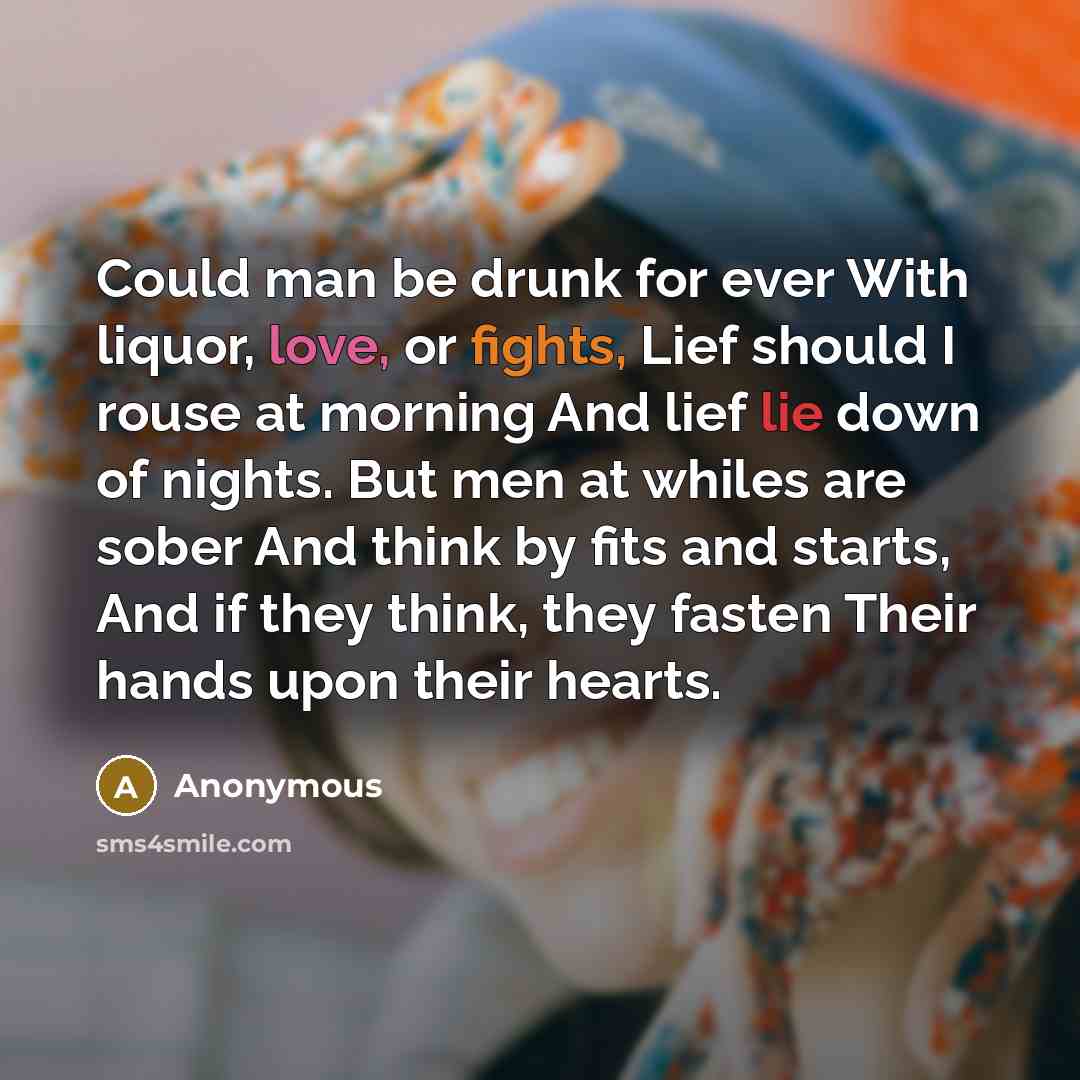 “Could man be drunk for ever With liquor, love, or fights, Lief should I rouse at morning And lief lie down of nights. But men at whiles are sober And think by fits and starts, And if they think, they fasten Their hands upon their hearts.” quote by Anonymous