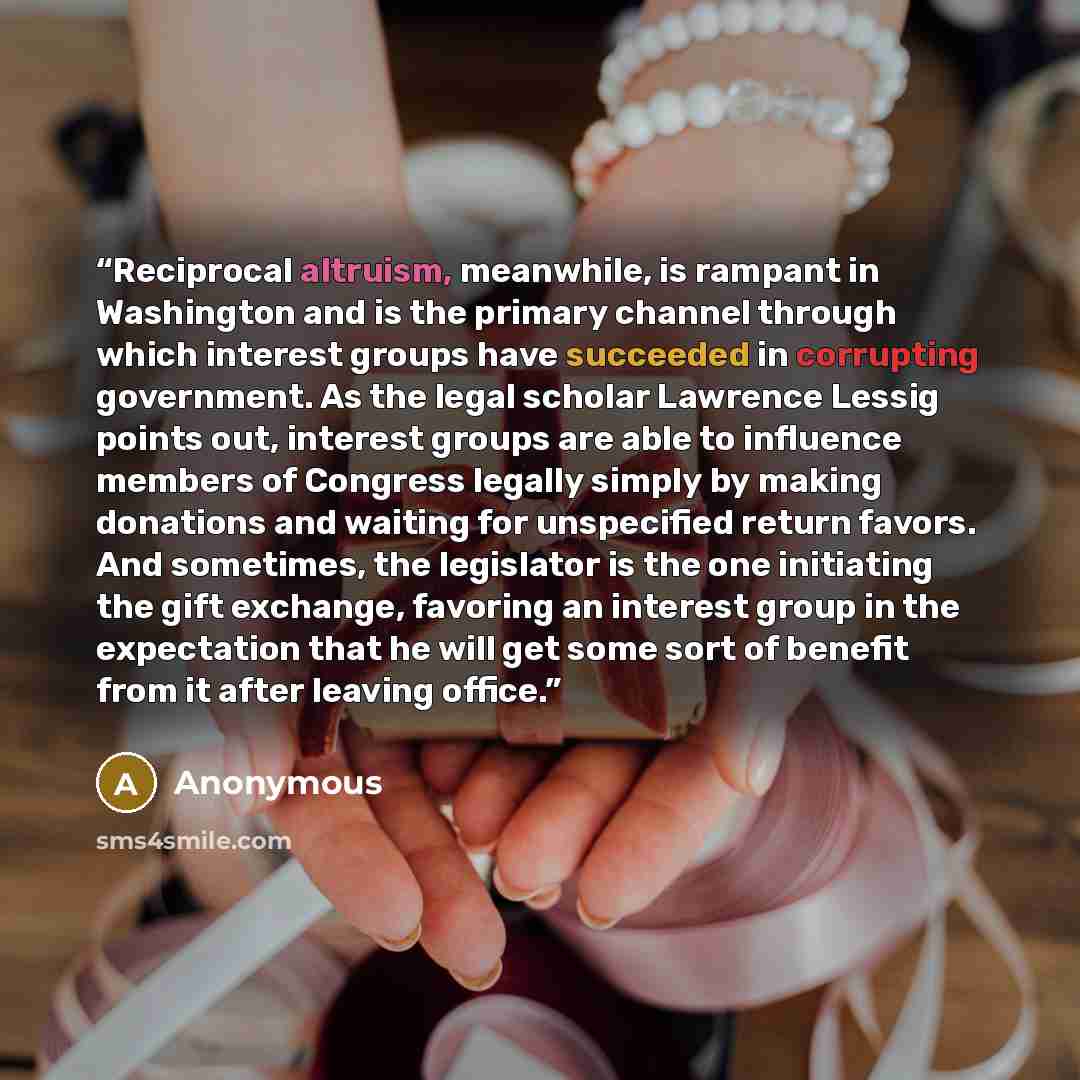 “Reciprocal altruism, meanwhile, is rampant in Washington and is the primary channel through which interest groups have succeeded in corrupting government. As the legal scholar Lawrence Lessig points out, interest groups are able to influence members of Congress legally simply by making donations…” quote by Anonymous