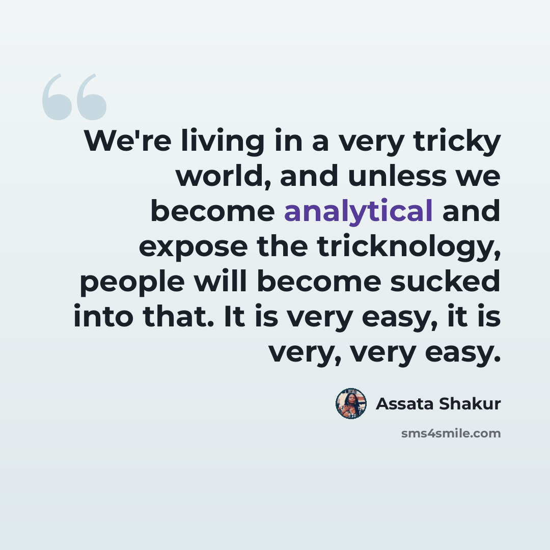 “We're living in a very tricky world, and unless we become analytical and expose the tricknology, people will become sucked into that. It is very easy, it is very, very easy.” quote by Assata Shakur
