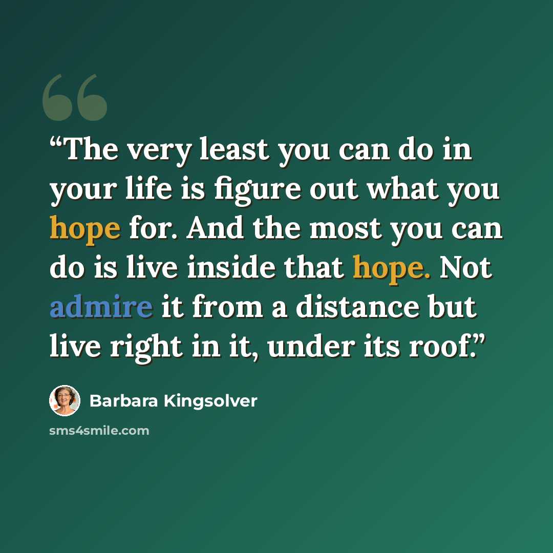 “The very least you can do in your life is figure out what you hope for. And the most you can do is live inside that hope. Not admire it from a distance but live right in it, under its roof.” quote by Barbara Kingsolver