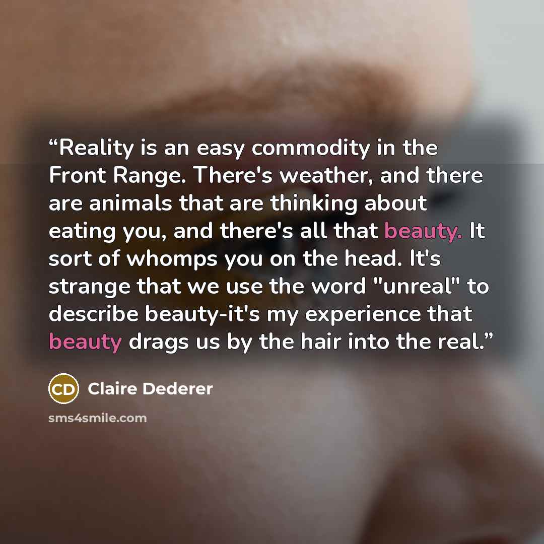“Reality is an easy commodity in the Front Range. There's weather, and there are animals that are thinking about eating you, and there's all that beauty. It sort of whomps you on the head. It's strange that we use the word "unreal" to describe beauty-it's my experience that beauty drags us by the…” quote by Claire Dederer