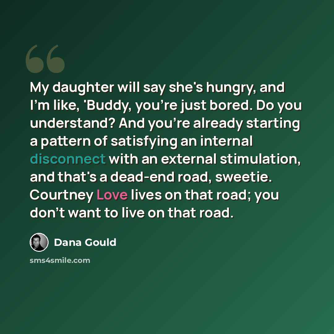 “My daughter will say she's hungry, and I'm like, 'Buddy, you're just bored. Do you understand? And you're already starting a pattern of satisfying an internal disconnect with an external stimulation, and that's a dead-end road, sweetie. Courtney Love lives on that road; you don't want to live on…” quote by Dana Gould