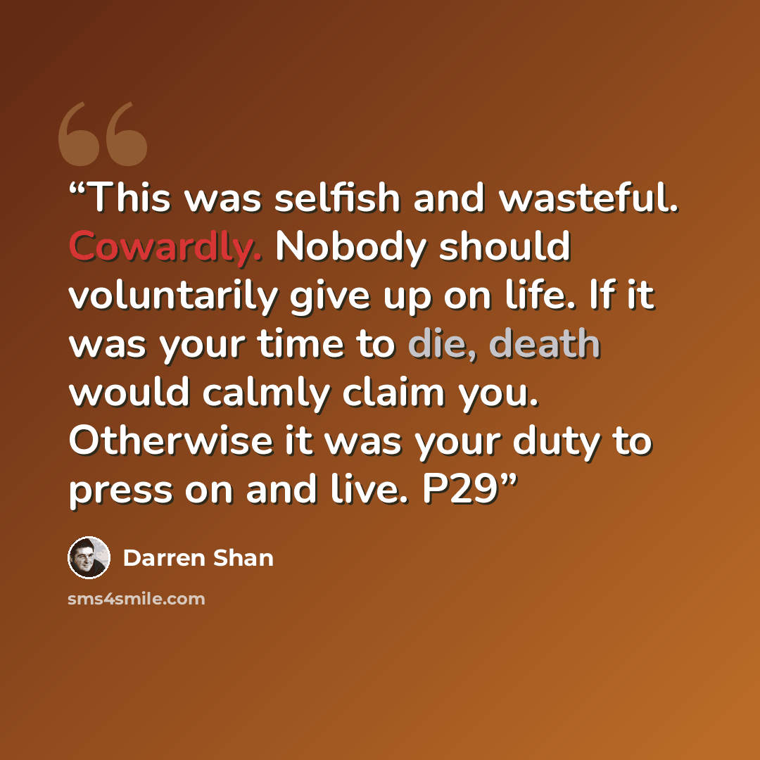 “This was selfish and wasteful. Cowardly. Nobody should voluntarily give up on life. If it was your time to die, death would calmly claim you. Otherwise it was your duty to press on and live. P29” quote by Darren Shan