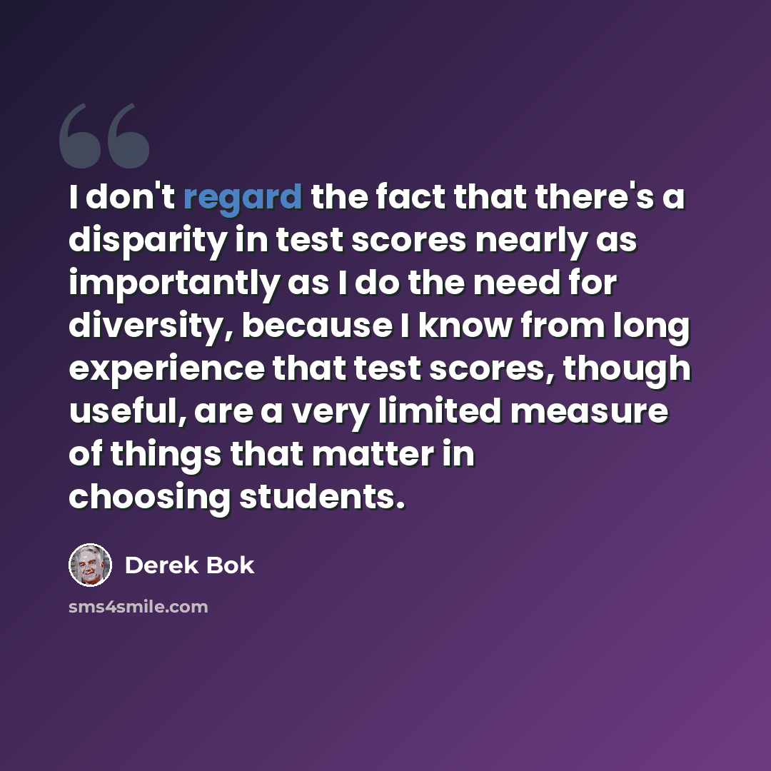 “I don't regard the fact that there's a disparity in test scores nearly as importantly as I do the need for diversity, because I know from long experience that test scores, though useful, are a very limited measure of things that matter in choosing students.” quote by Derek Bok