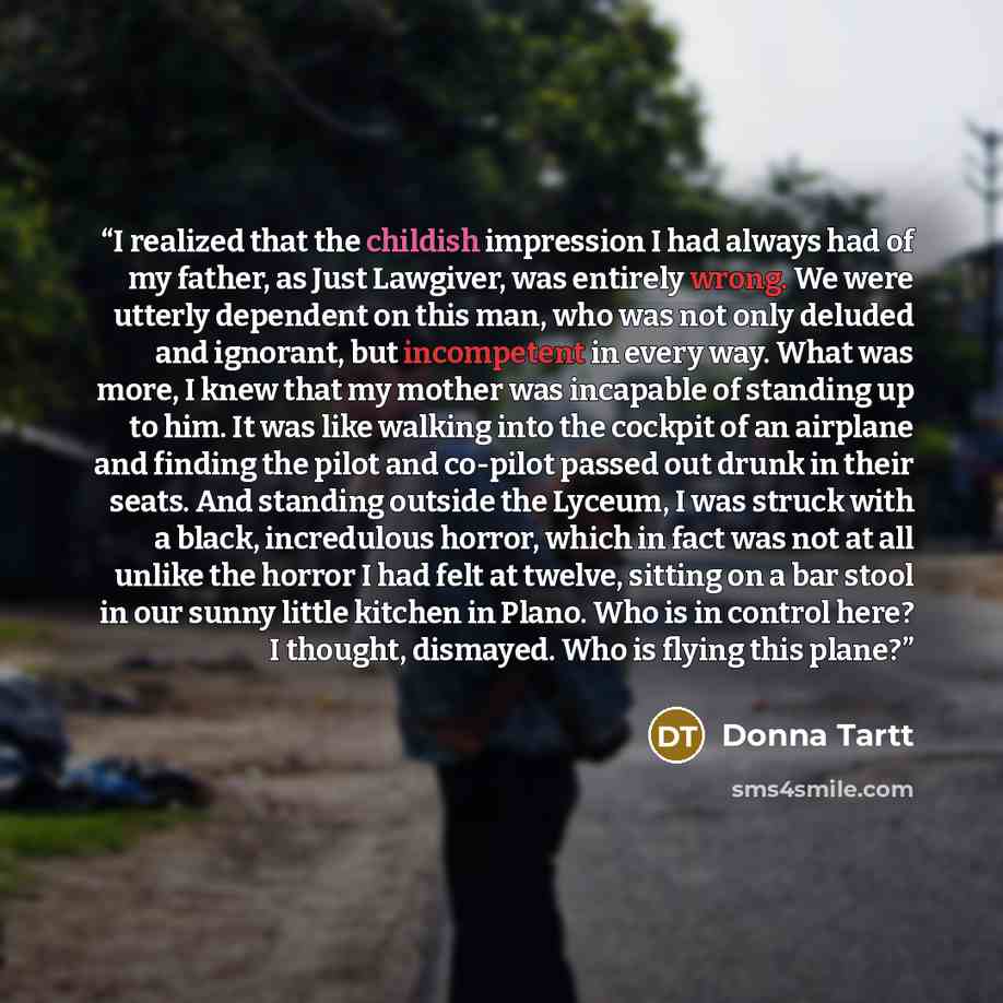 “I realized that the childish impression I had always had of my father, as Just Lawgiver, was entirely wrong. We were utterly dependent on this man, who was not only deluded and ignorant, but incompetent in every way. What was more, I knew that my mother was incapable of standing up to him. It was…” quote by Donna Tartt