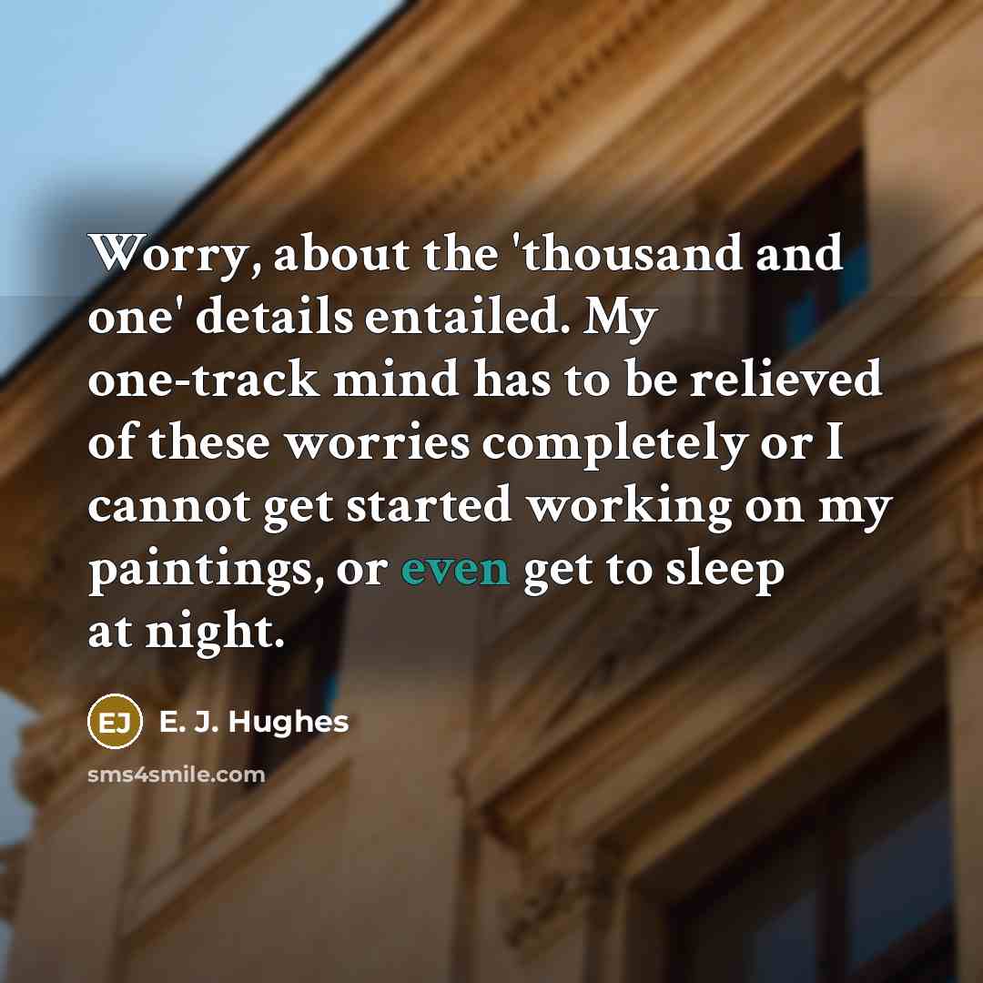 “Worry, about the 'thousand and one' details entailed. My one-track mind has to be relieved of these worries completely or I cannot get started working on my paintings, or even get to sleep at night.” quote by E. J. Hughes