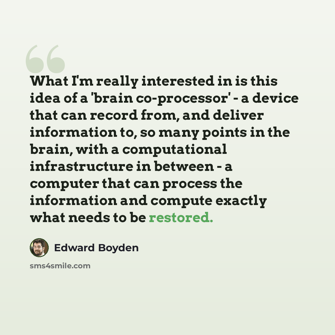 “What I'm really interested in is this idea of a 'brain co-processor' - a device that can record from, and deliver information to, so many points in the brain, with a computational infrastructure in between - a computer that can process the information and compute exactly what needs to be restored.” quote by Edward Boyden