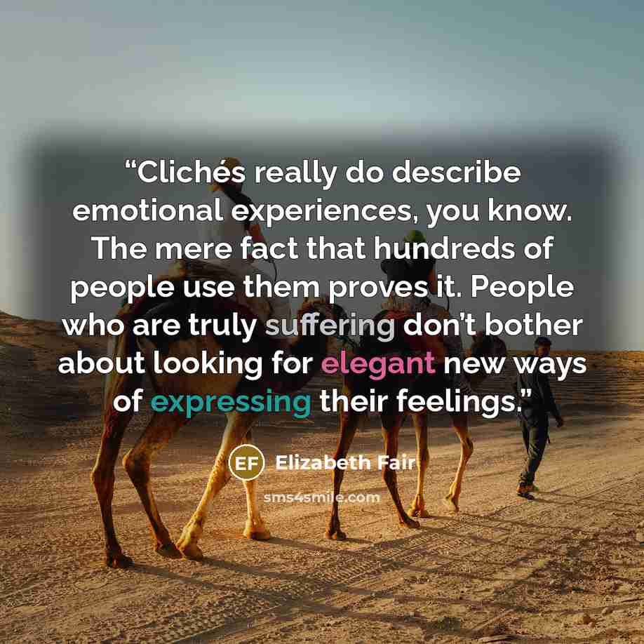“Clichés really do describe emotional experiences, you know. The mere fact that hundreds of people use them proves it. People who are truly suffering don’t bother about looking for elegant new ways of expressing their feelings.” quote by Elizabeth Fair