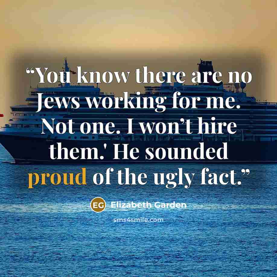 “You know there are no Jews working for me. Not one. I won’t hire them.' He sounded proud of the ugly fact.” quote by Elizabeth Garden