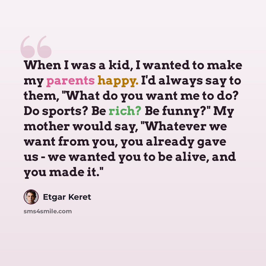 “When I was a kid, I wanted to make my parents happy. I'd always say to them, "What do you want me to do? Do sports? Be rich? Be funny?" My mother would say, "Whatever we want from you, you already gave us - we wanted you to be alive, and you made it."” quote by Etgar Keret