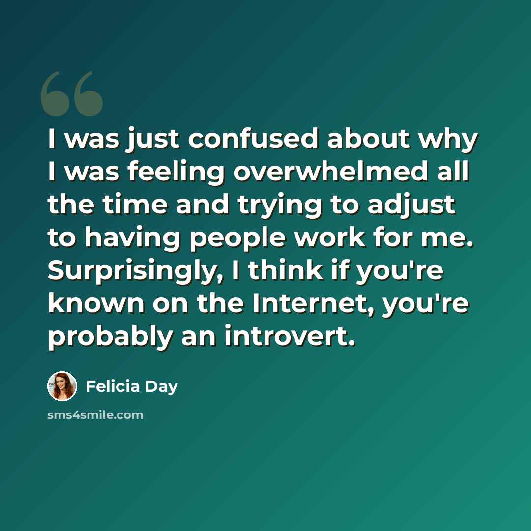“I was just confused about why I was feeling overwhelmed all the time and trying to adjust to having people work for me. Surprisingly, I think if you're known on the Internet, you're probably an introvert.” quote by Felicia Day