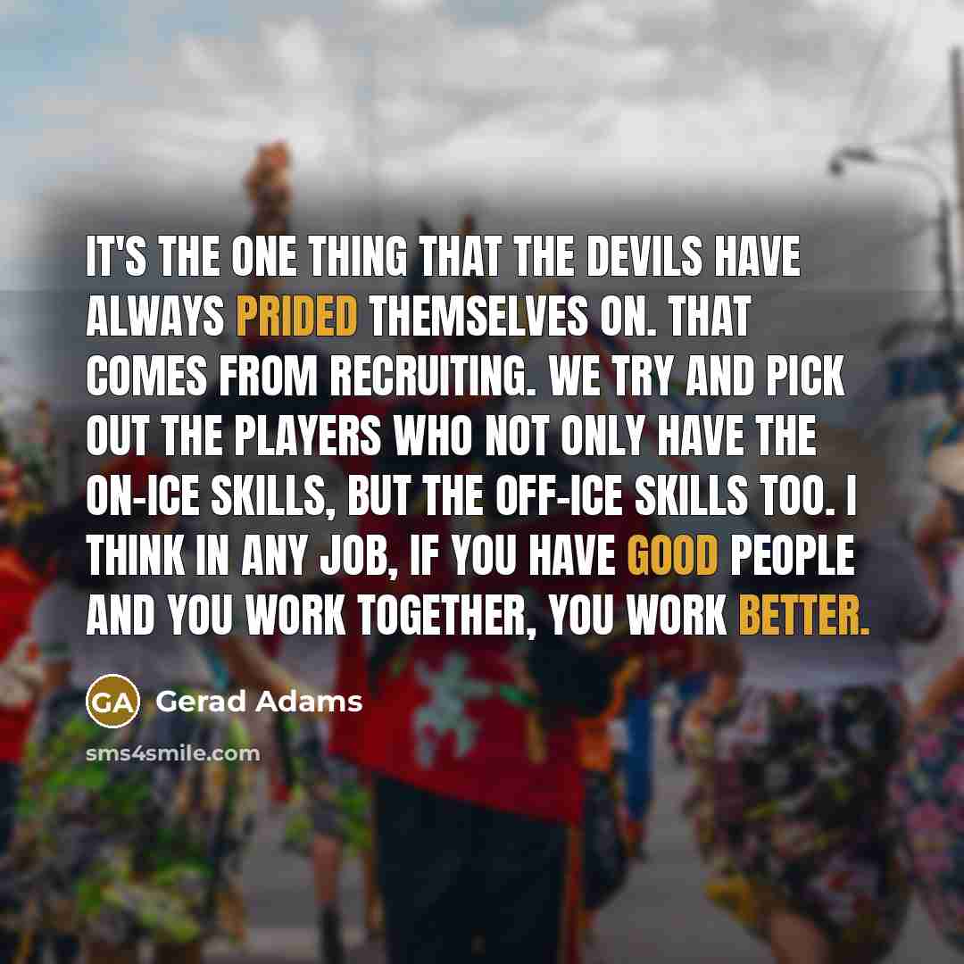 “It's the one thing that the Devils have always prided themselves on. That comes from recruiting. We try and pick out the players who not only have the on-ice skills, but the off-ice skills too. I think in any job, if you have good people and you work together, you work better.” quote by Gerad Adams