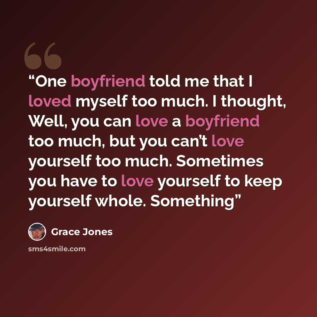 “One boyfriend told me that I loved myself too much. I thought, Well, you can love a boyfriend too much, but you can’t love yourself too much. Sometimes you have to love yourself to keep yourself whole. Something” quote by Grace Jones
