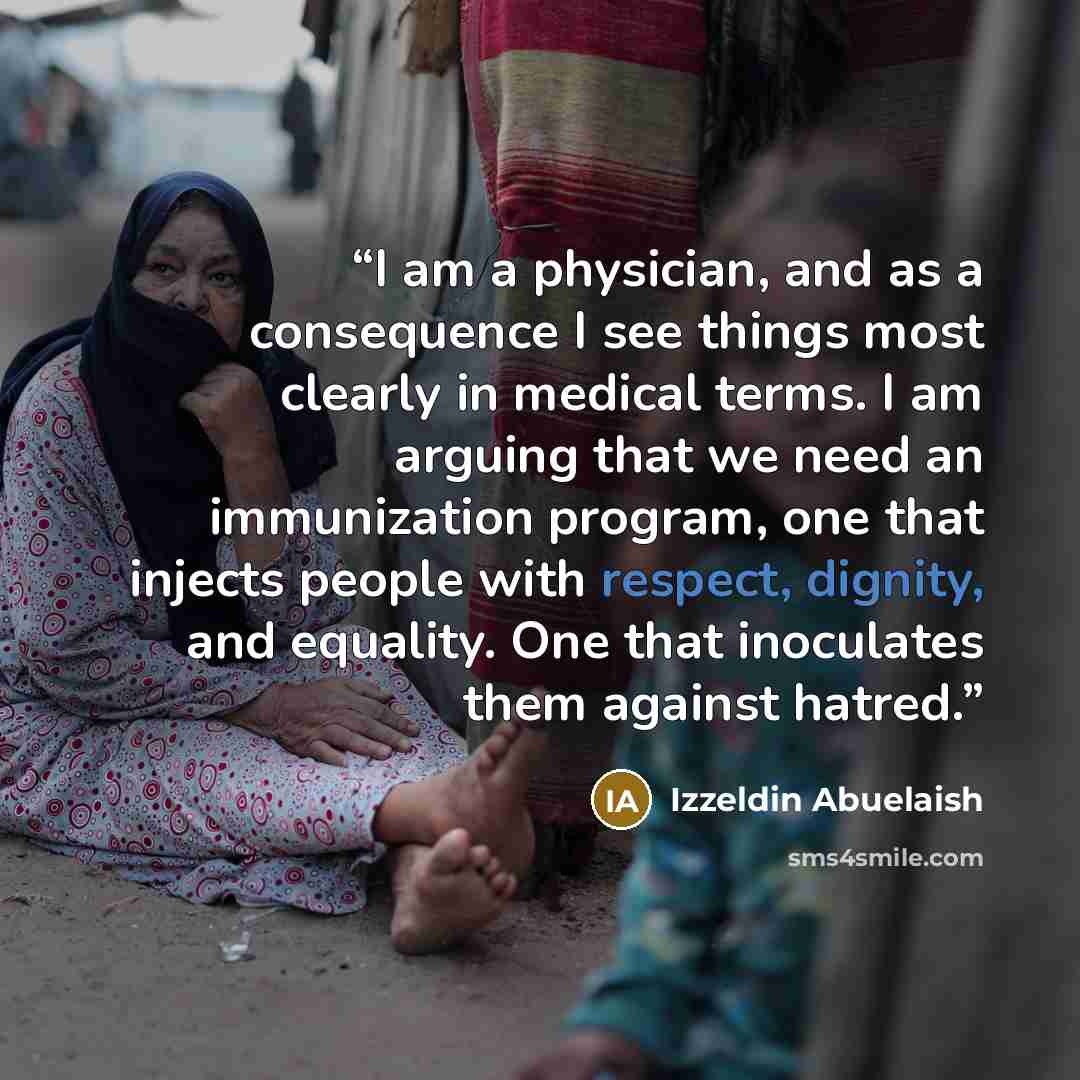 “I am a physician, and as a consequence I see things most clearly in medical terms. I am arguing that we need an immunization program, one that injects people with respect, dignity, and equality. One that inoculates them against hatred.” quote by Izzeldin Abuelaish