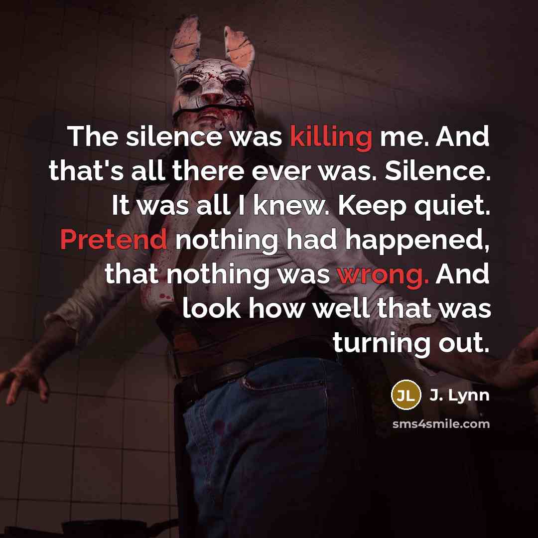 “The silence was killing me. And that's all there ever was. Silence. It was all I knew. Keep quiet. Pretend nothing had happened, that nothing was wrong. And look how well that was turning out.” quote by J. Lynn