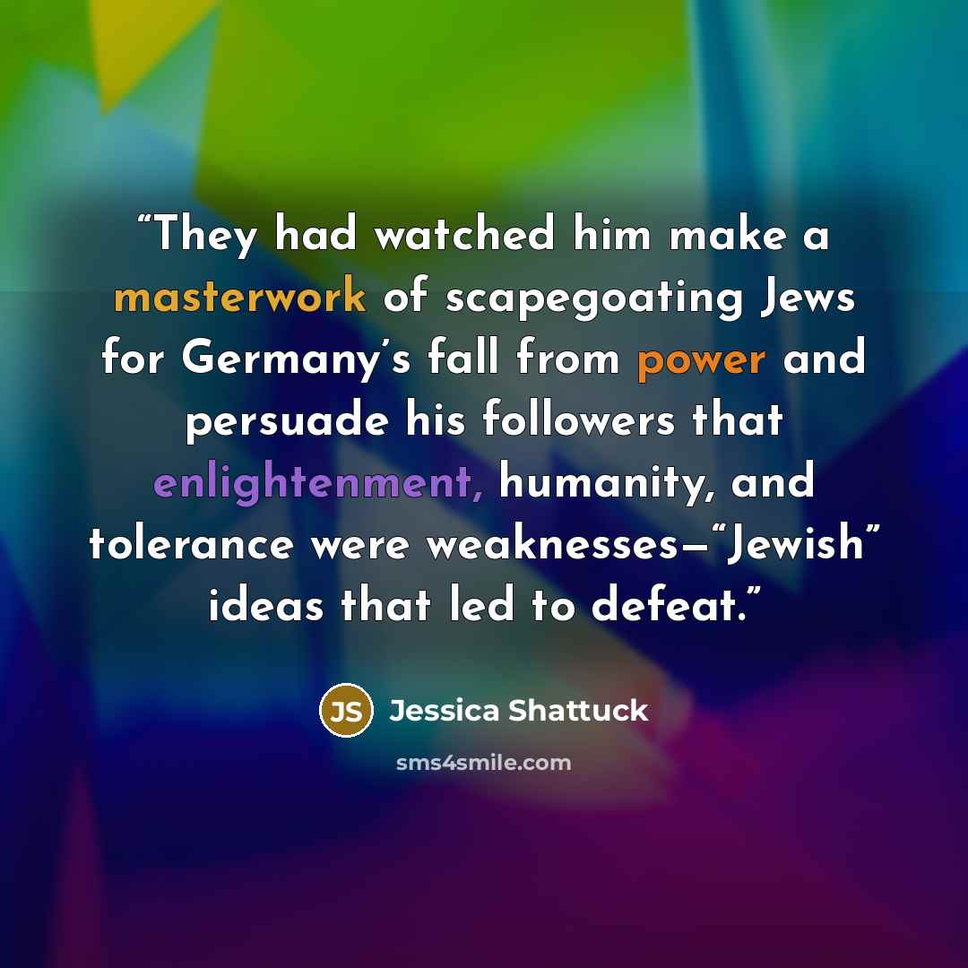 “They had watched him make a masterwork of scapegoating Jews for Germany’s fall from power and persuade his followers that enlightenment, humanity, and tolerance were weaknesses—“Jewish” ideas that led to defeat.” quote by Jessica Shattuck