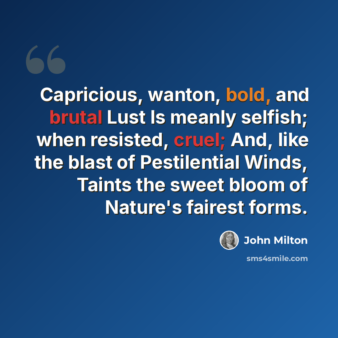 “Capricious, wanton, bold, and brutal Lust Is meanly selfish; when resisted, cruel; And, like the blast of Pestilential Winds, Taints the sweet bloom of Nature's fairest forms.” quote by John Milton