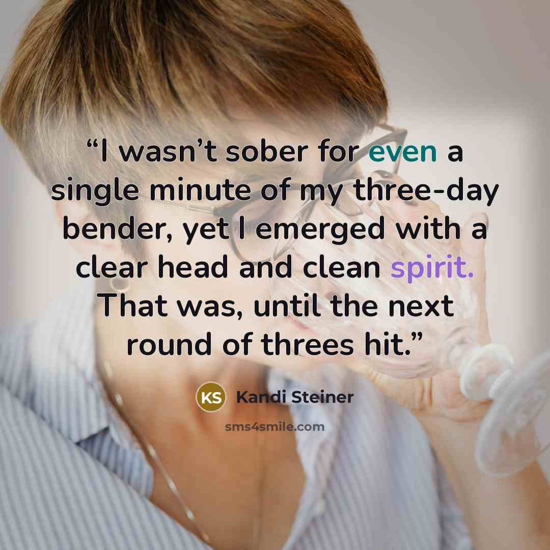 “I wasn’t sober for even a single minute of my three-day bender, yet I emerged with a clear head and clean spirit. That was, until the next round of threes hit.” quote by Kandi Steiner