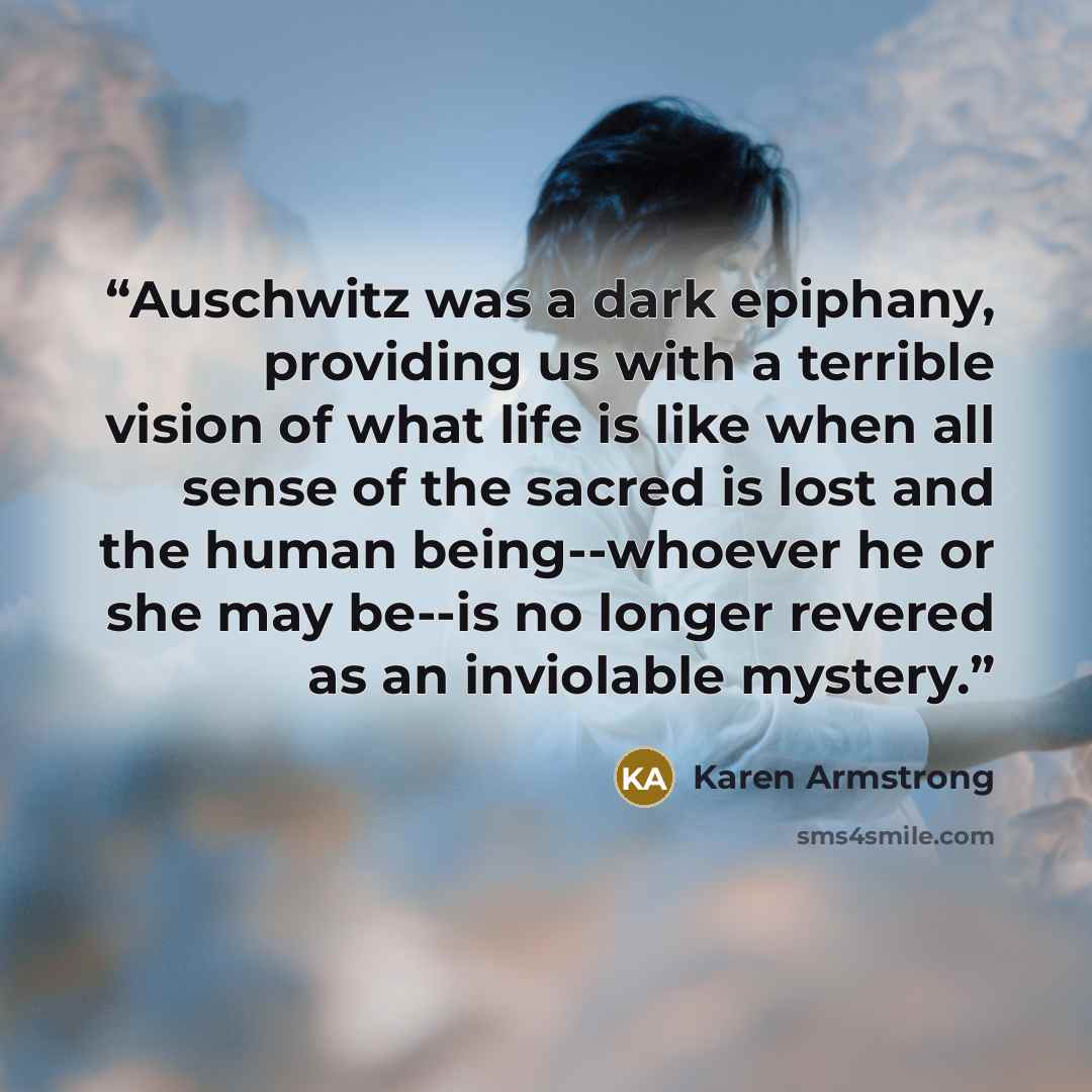 “Auschwitz was a dark epiphany, providing us with a terrible vision of what life is like when all sense of the sacred is lost and the human being--whoever he or she may be--is no longer revered as an inviolable mystery.” quote by Karen Armstrong