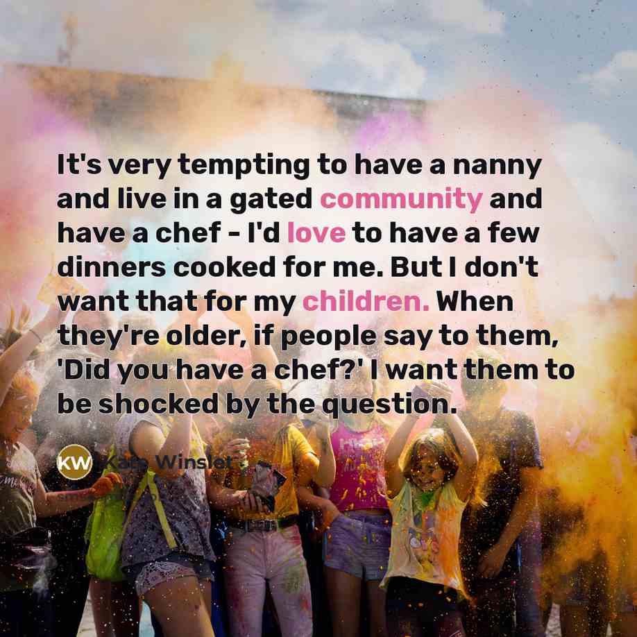“It's very tempting to have a nanny and live in a gated community and have a chef - I'd love to have a few dinners cooked for me. But I don't want that for my children. When they're older, if people say to them, 'Did you have a chef?' I want them to be shocked by the question.” quote by Kate Winslet