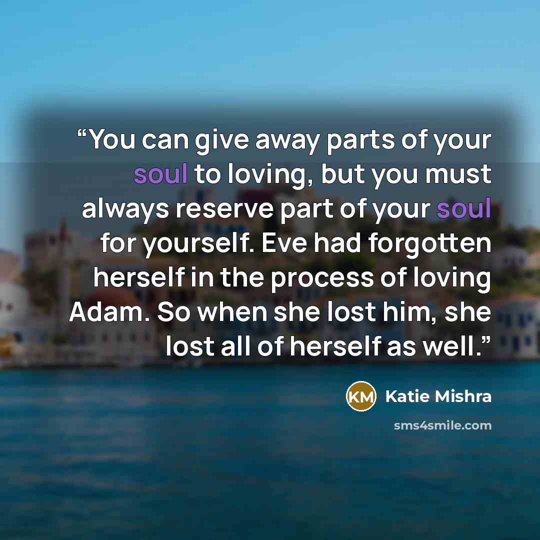 “You can give away parts of your soul to loving, but you must always reserve part of your soul for yourself. Eve had forgotten herself in the process of loving Adam. So when she lost him, she lost all of herself as well.” quote by Katie Mishra