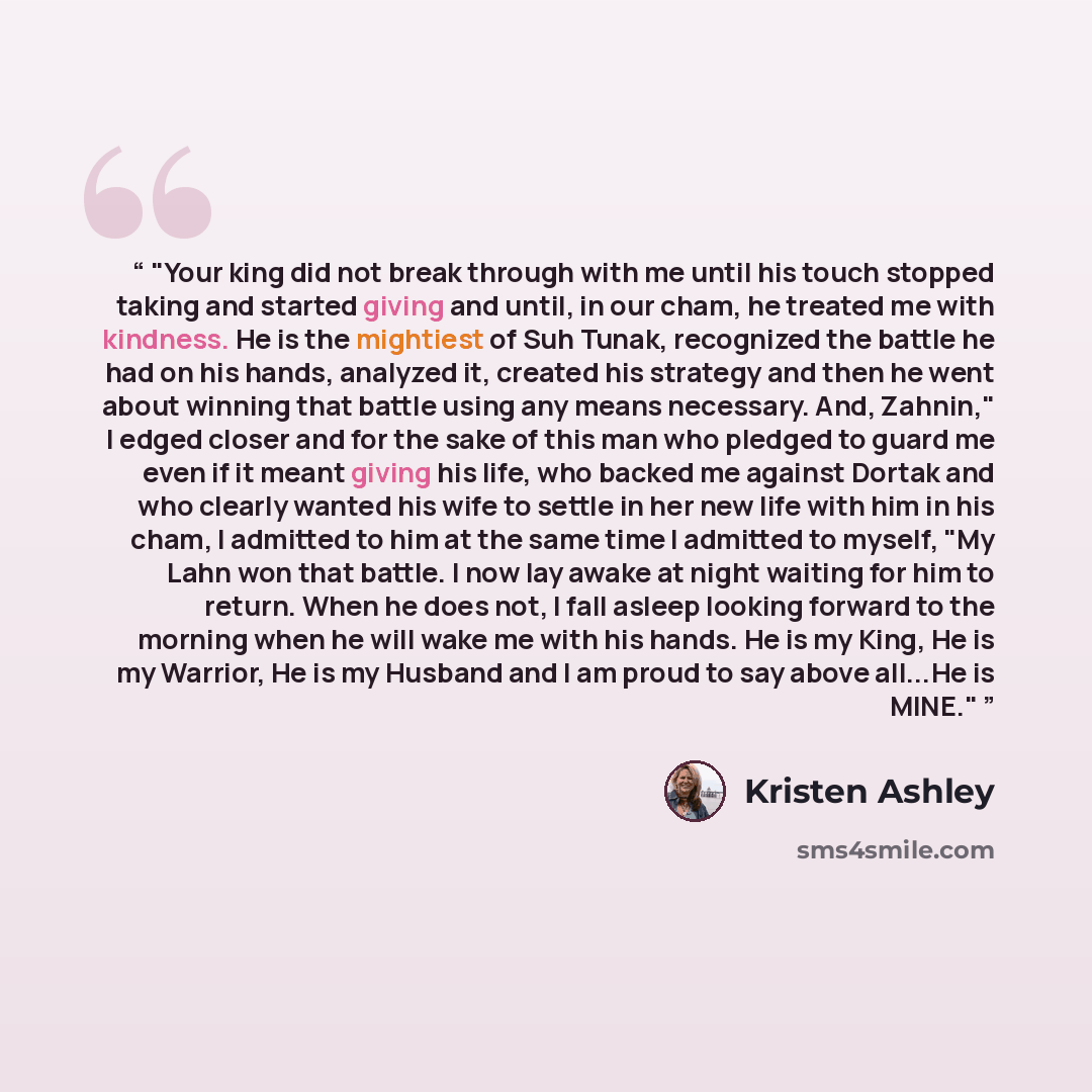 “Your king did not break through with me until his touch stopped taking and started giving and until, in our cham, he treated me with kindness. He is the mightiest of Suh Tunak, recognized the battle he had on his hands, analyzed it, created his strategy and then he went about winning that battle…” quote by Kristen Ashley