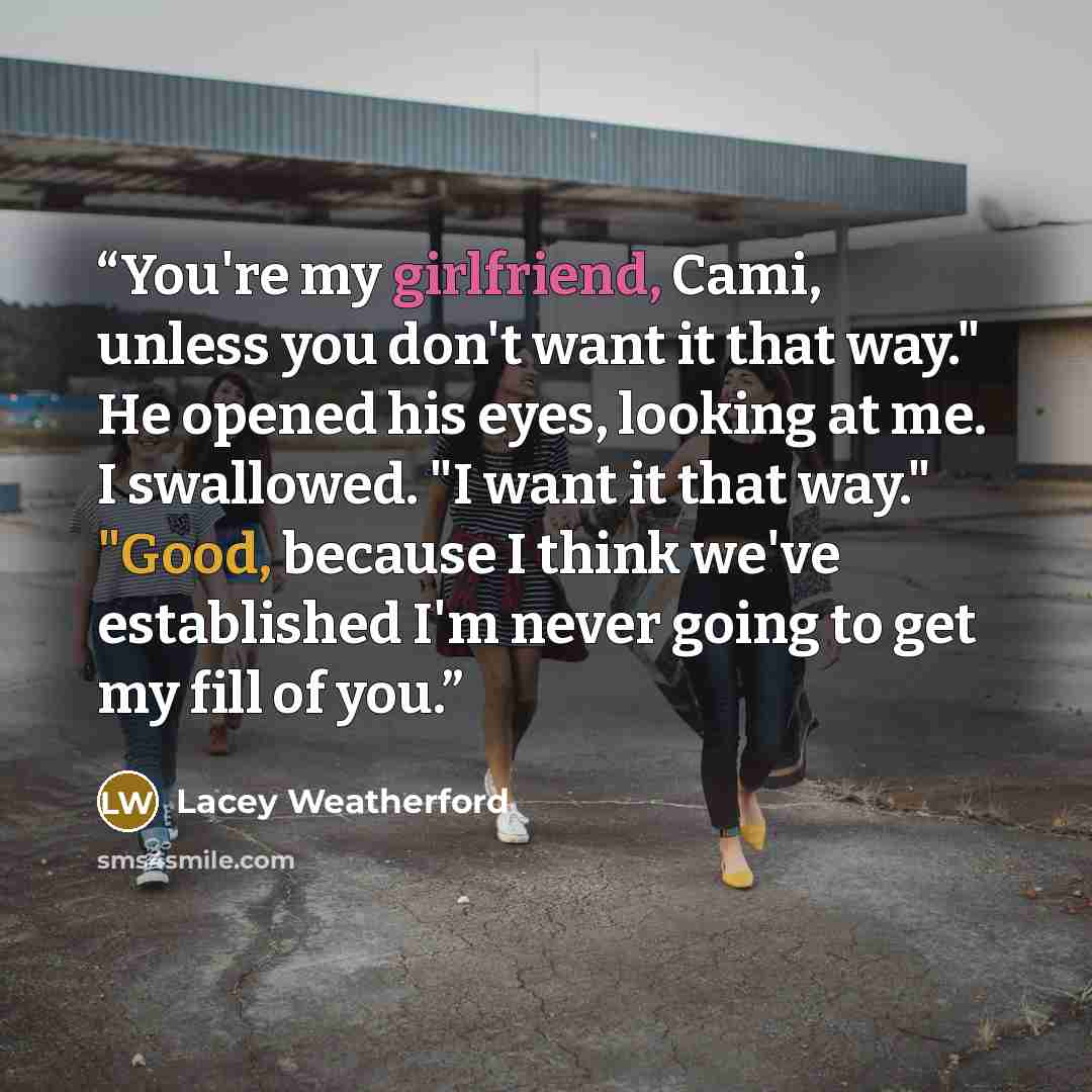 “You're my girlfriend, Cami, unless you don't want it that way." He opened his eyes, looking at me. I swallowed. "I want it that way." "Good, because I think we've established I'm never going to get my fill of you.” quote by Lacey Weatherford
