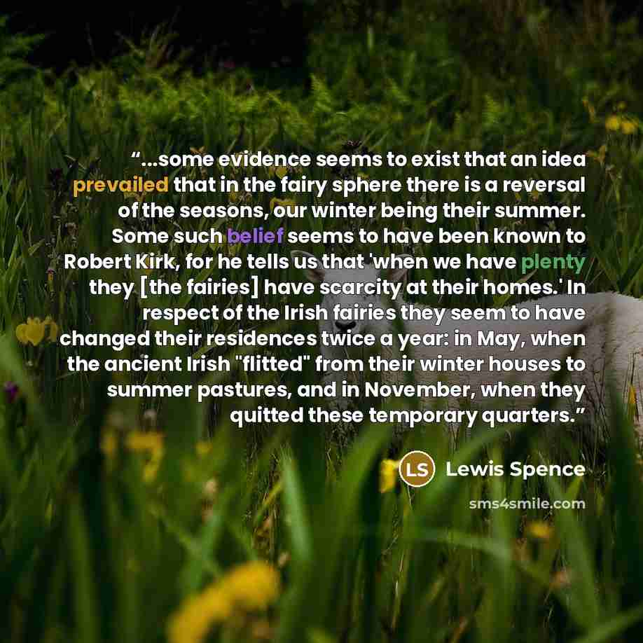 “...some evidence seems to exist that an idea prevailed that in the fairy sphere there is a reversal of the seasons, our winter being their summer. Some such belief seems to have been known to Robert Kirk, for he tells us that 'when we have plenty they [the fairies] have scarcity at their homes.'…” quote by Lewis Spence