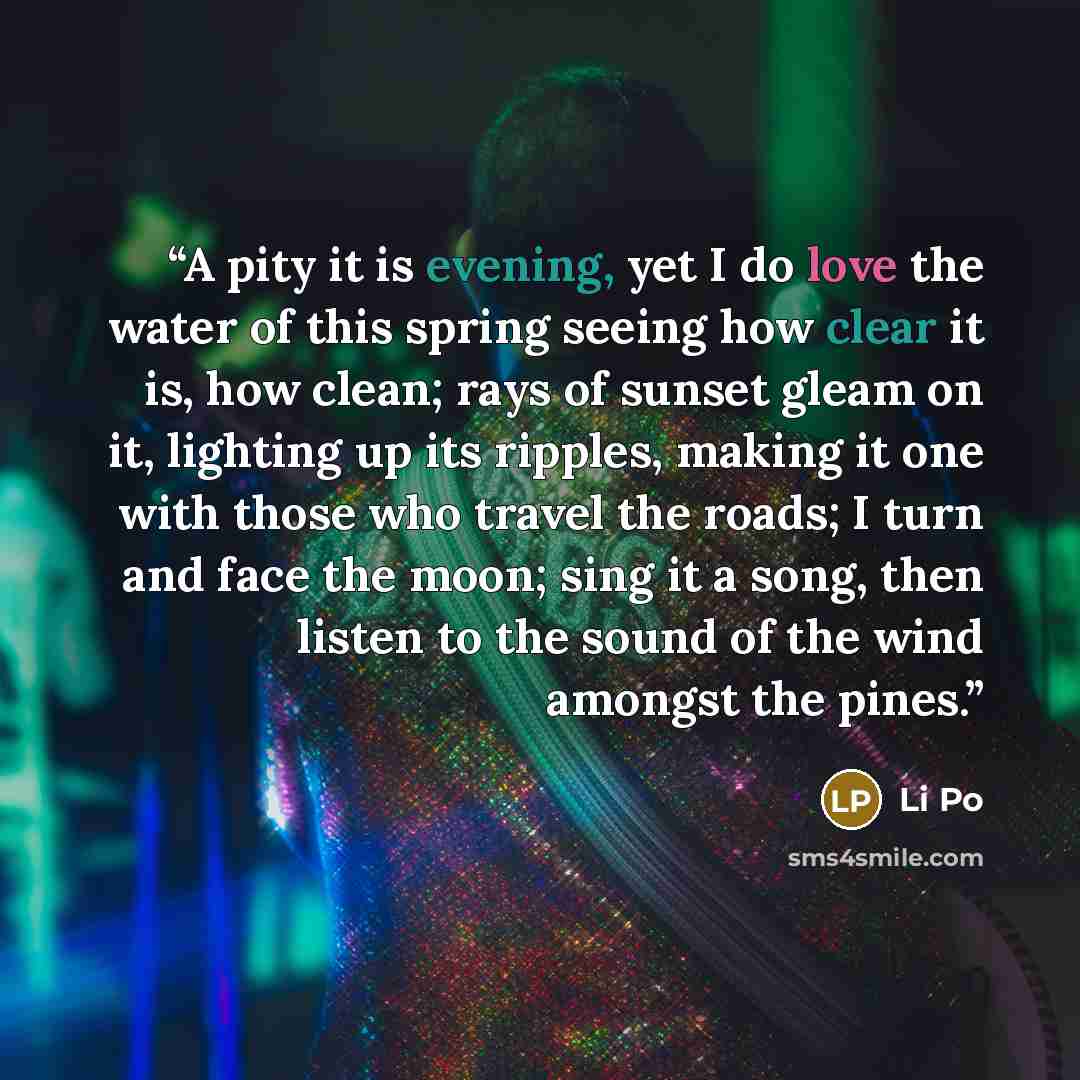 “A pity it is evening, yet I do love the water of this spring seeing how clear it is, how clean; rays of sunset gleam on it, lighting up its ripples, making it one with those who travel the roads; I turn and face the moon; sing it a song, then listen to the sound of the wind amongst the pines.” quote by Li Po