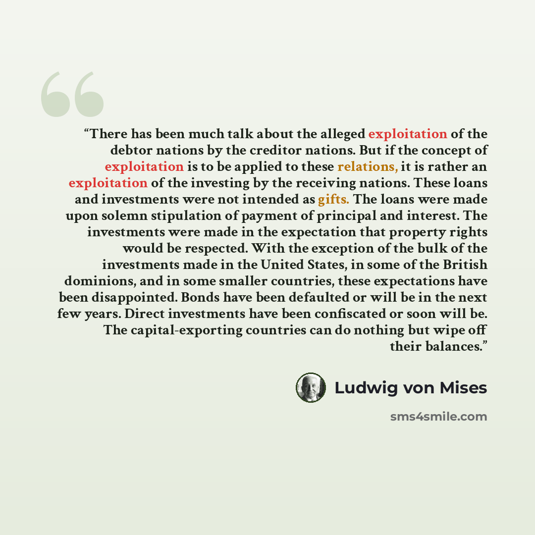 “There has been much talk about the alleged exploitation of the debtor nations by the creditor nations. But if the concept of exploitation is to be applied to these relations, it is rather an exploitation of the investing by the receiving nations. These loans and investments were not intended as…” quote by Ludwig von Mises