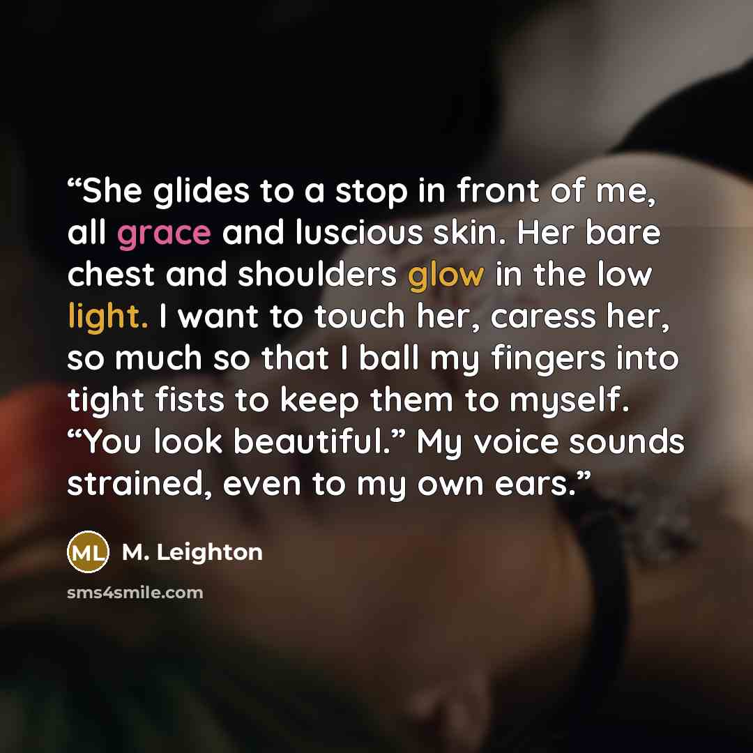 “She glides to a stop in front of me, all grace and luscious skin. Her bare chest and shoulders glow in the low light. I want to touch her, caress her, so much so that I ball my fingers into tight fists to keep them to myself. “You look beautiful.” My voice sounds strained, even to my own ears.” quote by M. Leighton