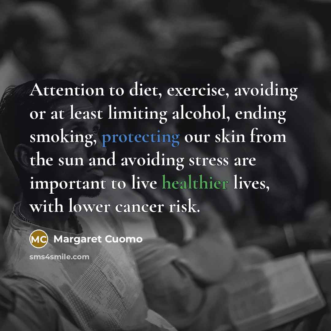 “Attention to diet, exercise, avoiding or at least limiting alcohol, ending smoking, protecting our skin from the sun and avoiding stress are important to live healthier lives, with lower cancer risk.” quote by Margaret Cuomo