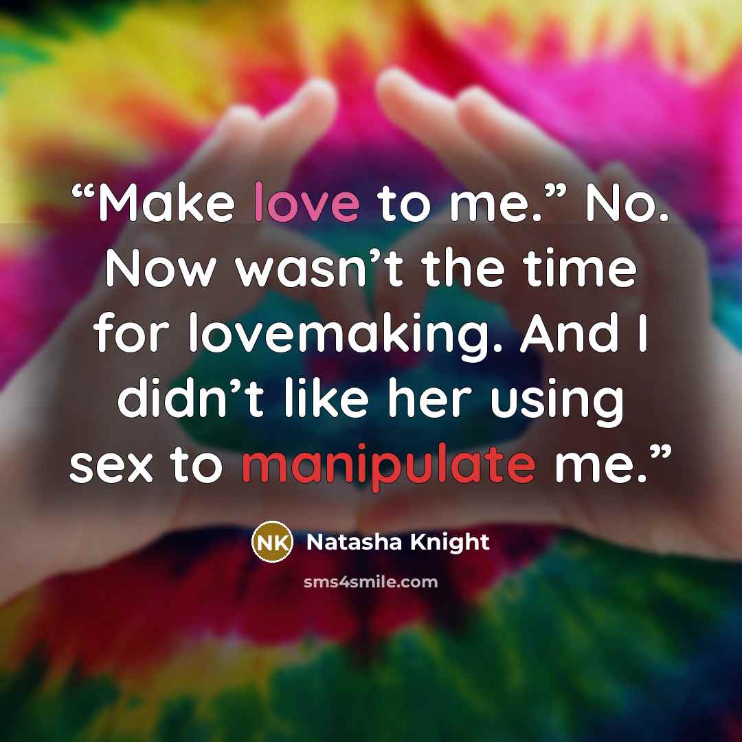 “Make love to me.” No. Now wasn’t the time for lovemaking. And I didn’t like her using sex to manipulate me.” quote by Natasha Knight