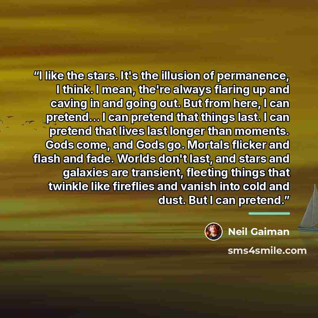 “I like the stars. It's the illusion of permanence, I think. I mean, the're always flaring up and caving in and going out. But from here, I can pretend... I can pretend that things last. I can pretend that lives last longer than moments. Gods come, and Gods go. Mortals flicker and flash and fade…” quote by Neil Gaiman