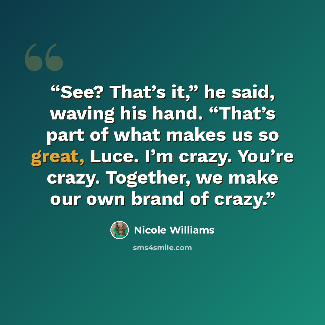 “See? That’s it,” he said, waving his hand. “That’s part of what makes us so great, Luce. I’m crazy. You’re crazy. Together, we make our own brand of crazy.” quote by Nicole Williams