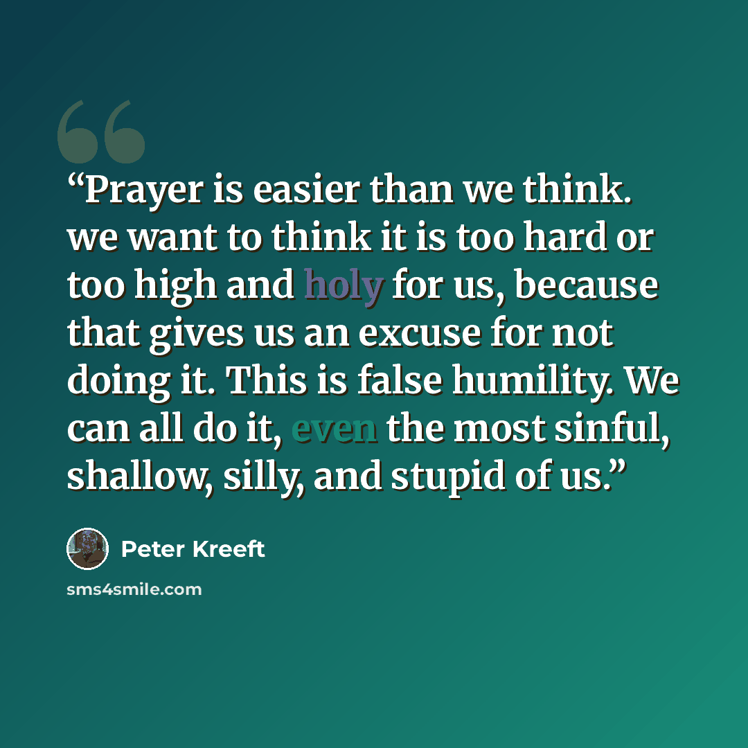 “Prayer is easier than we think. we want to think it is too hard or too high and holy for us, because that gives us an excuse for not doing it. This is false humility. We can all do it, even the most sinful, shallow, silly, and stupid of us.” quote by Peter Kreeft