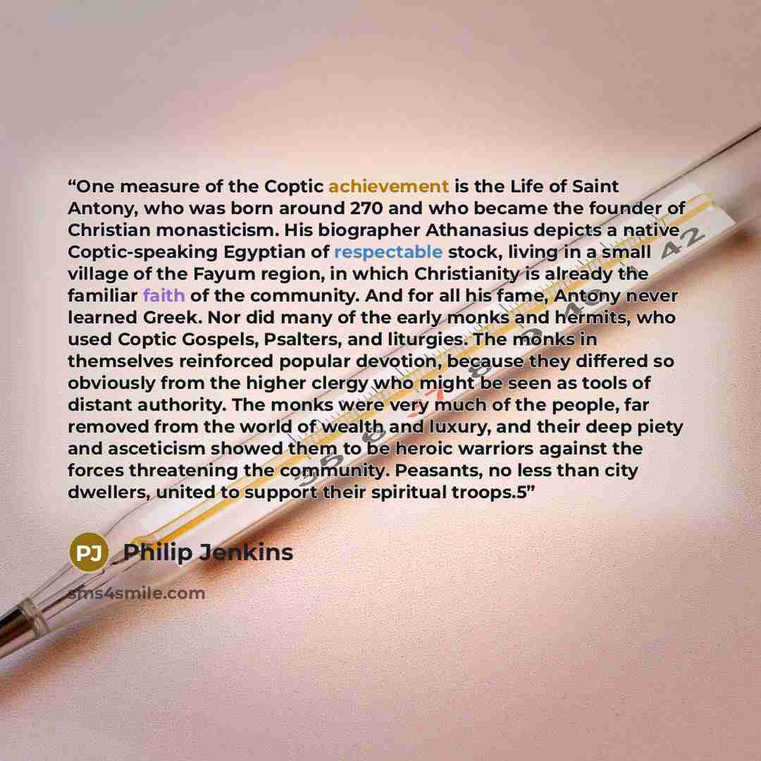 “One measure of the Coptic achievement is the Life of Saint Antony, who was born around 270 and who became the founder of Christian monasticism. His biographer Athanasius depicts a native Coptic-speaking Egyptian of respectable stock, living in a small village of the Fayum region, in which…” quote by Philip Jenkins