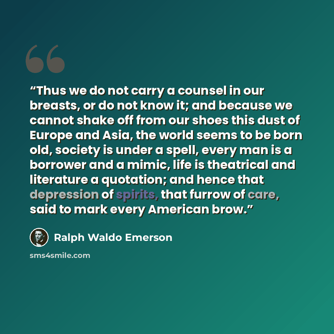 “Thus we do not carry a counsel in our breasts, or do not know it; and because we cannot shake off from our shoes this dust of Europe and Asia, the world seems to be born old, society is under a spell, every man is a borrower and a mimic, life is theatrical and literature a quotation; and hence…” quote by Ralph Waldo Emerson
