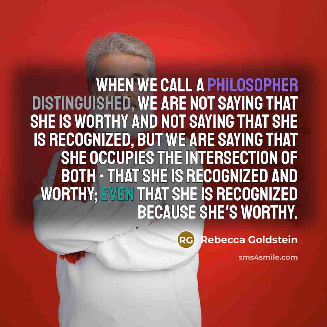 “When we call a philosopher distinguished, we are not saying that she is worthy and not saying that she is recognized, but we are saying that she occupies the intersection of both - that she is recognized and worthy; even that she is recognized because she's worthy.” quote by Rebecca Goldstein