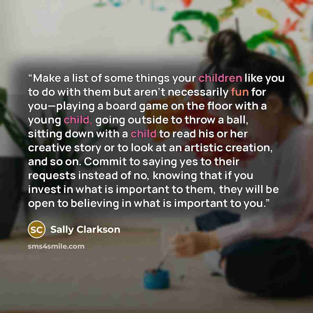 “Make a list of some things your children like you to do with them but aren’t necessarily fun for you—playing a board game on the floor with a young child, going outside to throw a ball, sitting down with a child to read his or her creative story or to look at an artistic creation, and so on…” quote by Sally Clarkson